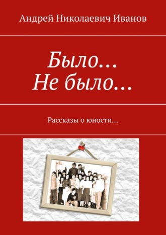 Андрей Николаевич Иванов. Было… Не было… Рассказы о юности…