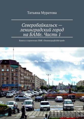 Татьяна Муратова. Северобайкальск – ленинградский город на БАМе. Часть 1. Книга о строителях ПМК «ЛенинградБАМстрой»