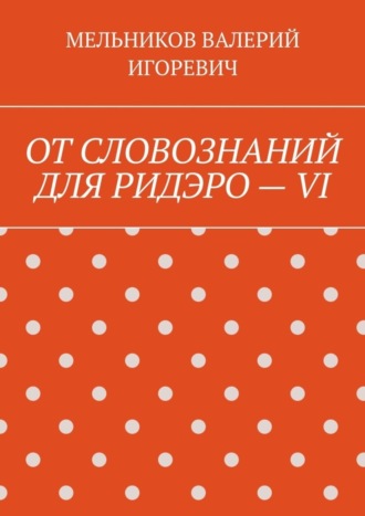 Валерий Игоревич Мельников. ОТ СЛОВОЗНАНИЙ ДЛЯ РИДЭРО – VI