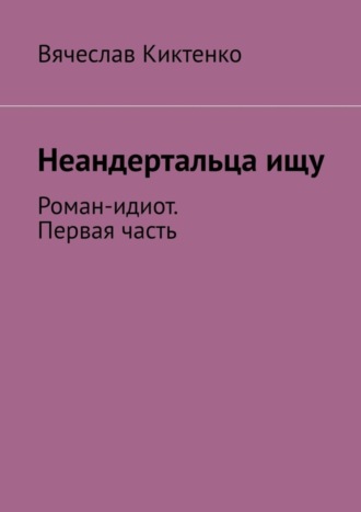 Вячеслав Киктенко. Неандертальца ищу. Роман-идиот. Первая часть