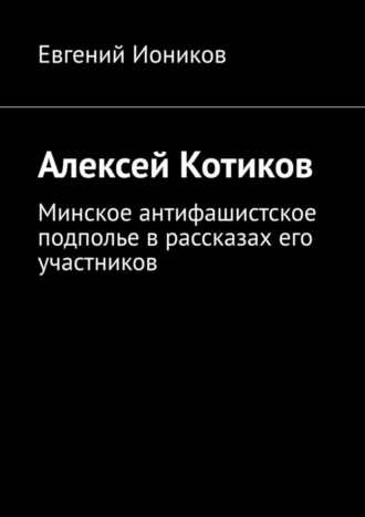 Евгений Иоников. Алексей Котиков. Минское антифашистское подполье в рассказах его участников