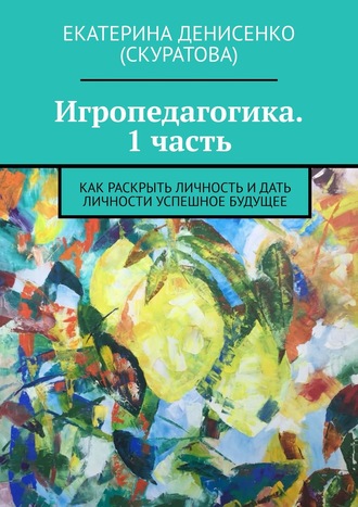 Екатерина Денисенко (Скуратова). Игропедагогика. 1 часть. Как раскрыть личность и дать личности успешное будущее