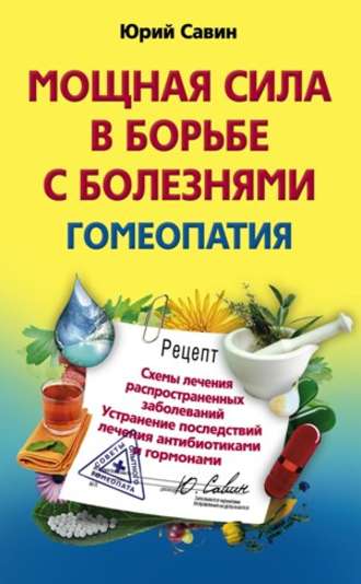 Юрий Анатольевич Савин. Мощная сила в борьбе с болезнями. Гомеопатия. Схемы лечения распространенных заболеваний. Устранение последствий лечения антибиотиками и гормонами