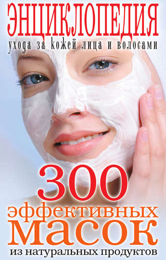 Обложка книги «300 эффективных масок из натуральных продуктов. Энциклопедия ухода за кожей лица и волосами»