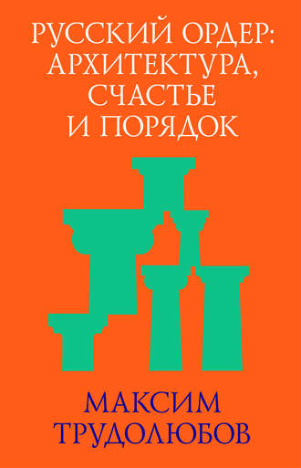 Максим Трудолюбов. Русский ордер: архитектура, счастье и порядок