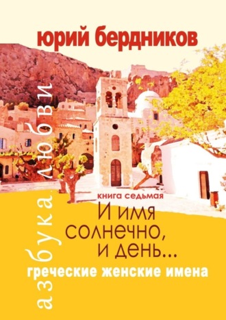 Юрий Дмитриевич Бердников. И имя солнечно, и день… Греческие женские имена. Азбука любви. Книга седьмая