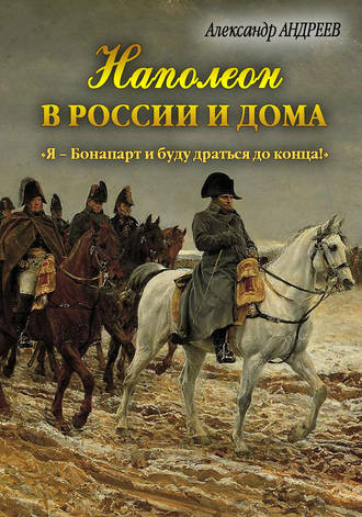 Александр Андреев. Наполеон в России и дома. «Я – Бонапарт и буду драться до конца!»