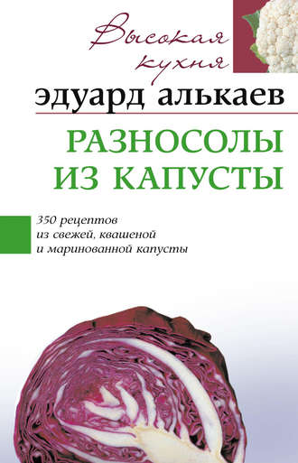 Эдуард Николаевич Алькаев. Разносолы из капусты. 350 рецептов из свежей, квашеной и маринованной капусты