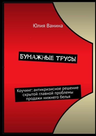 Юлия Ванина. Бумажные трусы. Коучинг: антикризисное решение скрытой главной проблемы продажи нижнего белья