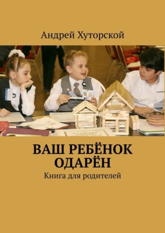 Андрей Викторович Хуторской. ВАШ РЕБЁНОК ОДАРЁН. Книга для родителей