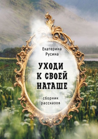 Екатерина Русина. Уходи к своей Наташе. Сборник рассказов