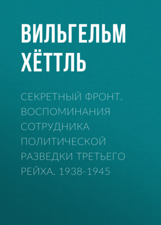 Вильгельм Хёттль. Секретный фронт. Воспоминания сотрудника политической разведки Третьего рейха. 1938-1945