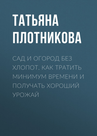 Татьяна Плотникова. Сад и огород без хлопот. Как тратить минимум времени и получать хороший урожай