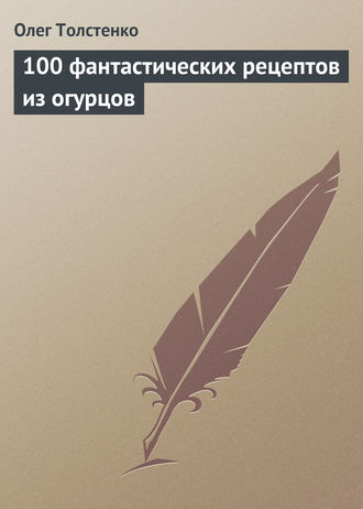 Олег Толстенко. 100 фантастических рецептов из огурцов