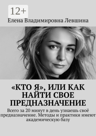Елена Владимировна Левшина. «Кто Я», или Как найти свое предназначение. Всего за 20 минут в день узнаешь своё предназначение. Методы и практики имеют академическую базу