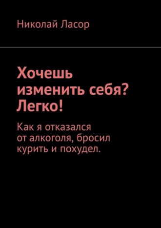 Николай Ласор. Хочешь изменить себя? Легко! Как я отказался от алкоголя, бросил курить и похудел