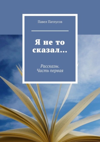 Павел Патлусов. Я не то сказал… Рассказы. Часть первая