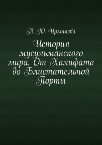 Т. Ю. Ирмияева. История мусульманского мира. От Халифата до Блистательной Порты