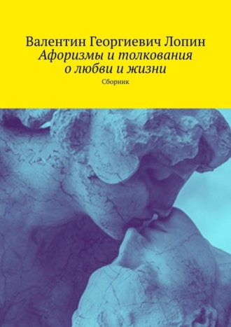 Валентин Георгиевич Лопин. Афоризмы и толкования о любви и жизни. Сборник