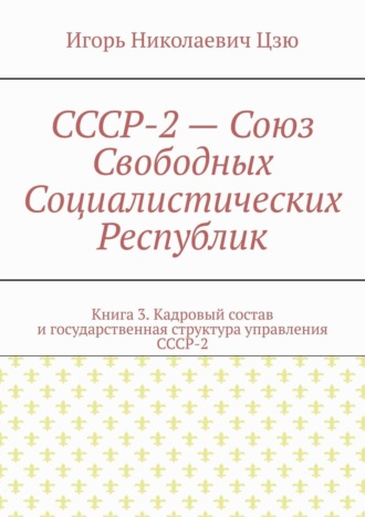 Игорь Николаевич Цзю. СССР-2 – Союз Свободных Социалистических Республик. Книга 3. Кадровый состав и государственная структура управления СССР-2