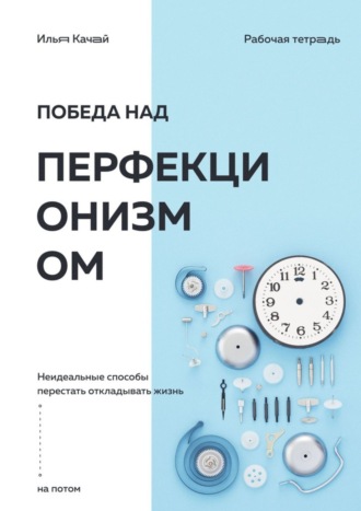 Илья Качай. Победа над перфекционизмом. Неидеальные способы перестать откладывать жизнь на потом