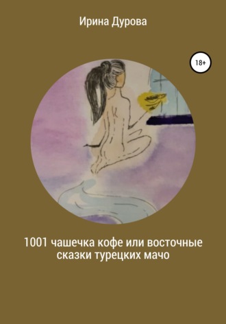 Ирина Витальевна Дурова. 1001 чашечка кофе или восточные сказки турецких мачо