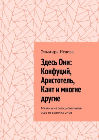 Эльмира Исаева. Здесь Они: Конфуций, Аристотель, Кант и многие другие. Маленькие эмоциональные эссе от великих умов