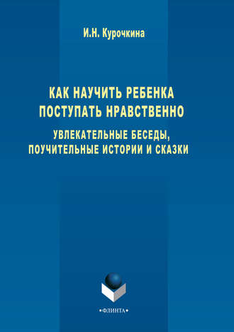 Ирина Николаевна Курочкина. Как научить ребенка поступать нравственно. Увлекательные беседы, поучительные истории и сказки