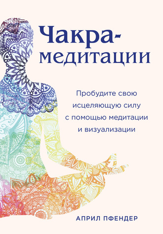 Април Пфендер. Чакра-медитации. Пробудите свою исцеляющую силу с помощью медитации и визуализации