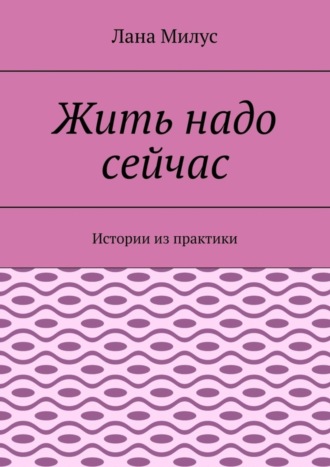 Лана Милус. Жить надо сейчас. Истории из практики