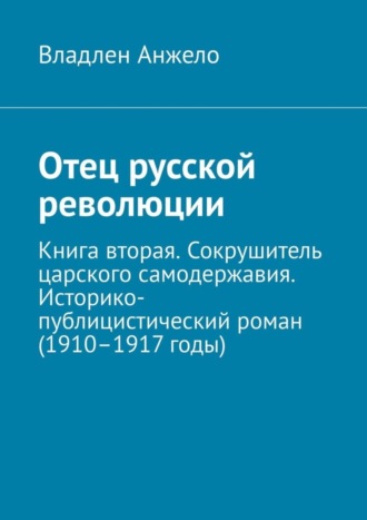 Владлен Анжело. Отец русской революции. Книга вторая. Сокрушитель царского самодержавия. Историко-публицистический роман (1910–1917 годы)