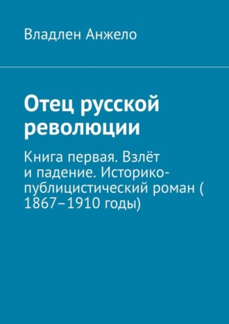 Владлен Анжело. Отец русской революции. Книга первая. Взлёт и падение. Историко-публицистический роман (1867–1910 годы)