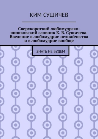 Обложка книги «Сверхкороткий любомудрско-шишковский словник К. В. Сушичева. Введение в любомудрие незнайчества и в любомудрие вообще. Знать не будем»