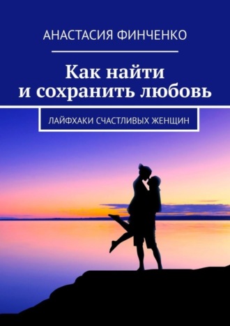 Анастасия Финченко. Как найти и сохранить любовь. Лайфхаки счастливых женщин