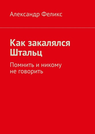 Александр Феликс. Как закалялся Штальц. Помнить и никому не говорить