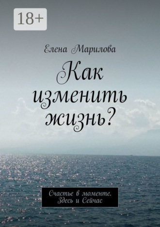 Обложка книги «Как изменить жизнь? Счастье в моменте. Здесь и Сейчас»