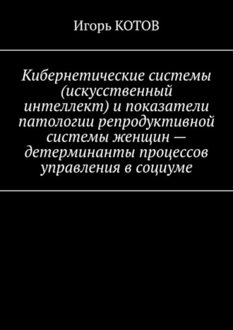 Игорь КОТОВ. Кибернетические системы (искусственный интеллект) и показатели патологии репродуктивной системы женщин – детерминанты процессов управления в социуме