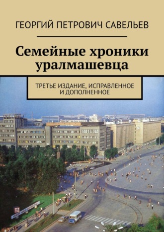 Георгий Петрович Савельев. Семейные хроники уралмашевца. Третье издание, исправленное и дополненное