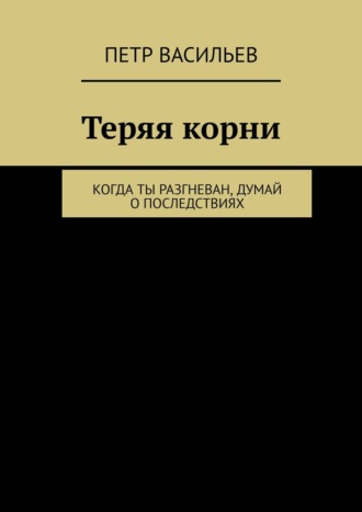 Петр Васильев. Теряя корни. Когда ты разгневан, думай о последствиях