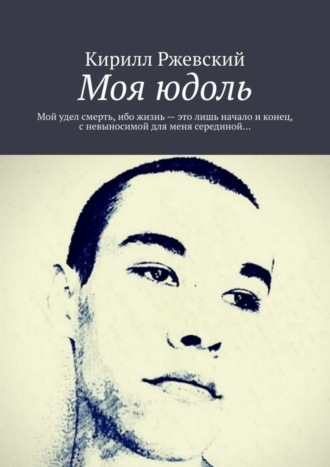 Кирилл Ржевский. Моя юдоль. Мой удел смерть, ибо жизнь – это лишь начало и конец, с невыносимой для меня серединой…