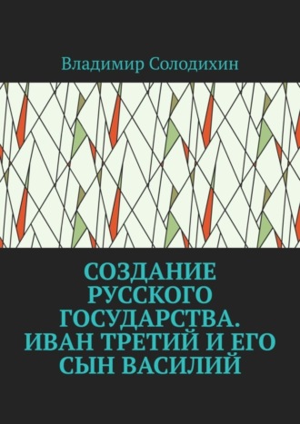 Владимир Солодихин. Создание русского государства. Иван Третий и его сын Василий