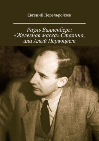 Евгений Перельройзен. Рауль Валленберг: «Железная маска» Сталина, или Алый Первоцвет