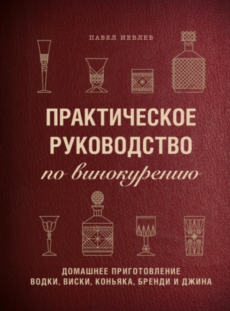 Павел Сергеевич Иевлев. Практическое руководство по винокурению. Домашнее приготовление водки, виски, коньяка, бренди и джина