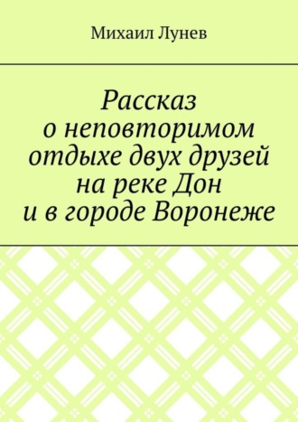 Михаил Александрович Лунев. Рассказ о неповторимом отдыхе двух друзей на реке Дон и в городе Воронеже