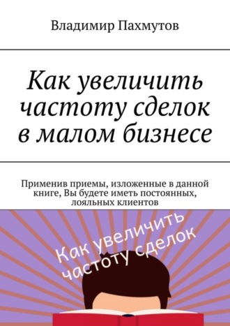 Владимир Пахмутов. Как увеличить частоту сделок в малом бизнесе. Применив приемы, изложенные в данной книге, Вы будете иметь постоянных, лояльных клиентов