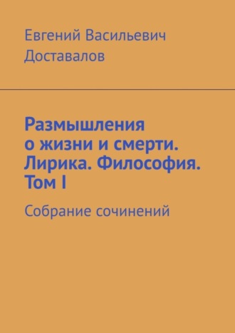 Евгений Васильевич Доставалов. Размышления о жизни и смерти. Лирика. Философия. Том I. Собрание сочинений