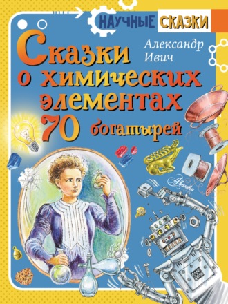 Александр Ивич. Сказки о химических элементах. 70 богатырей