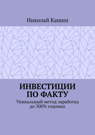 Николай Владимирович Кашин. Инвестиции по факту. Уникальный метод заработка до 300% годовых