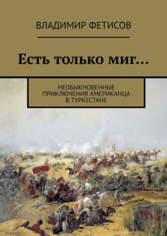 Владимир Фетисов. Есть только миг… Необыкновенные приключения американца в Туркестане