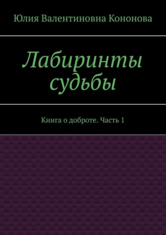 Юлия Валентиновна Кононова. Лабиринты судьбы. Книга о доброте. Часть 1